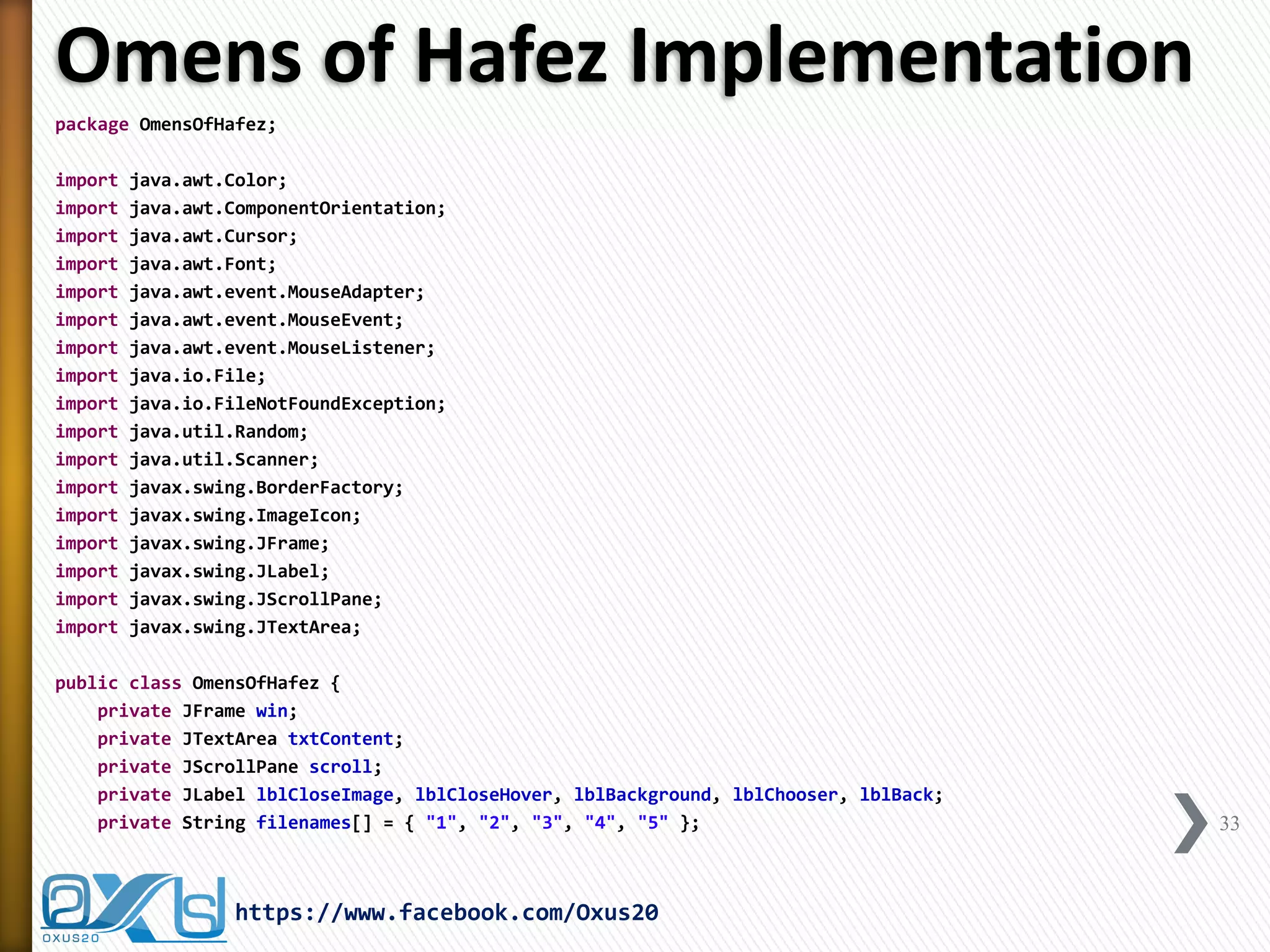 Omens of Hafez Implementation 
package OmensOfHafez; 
import java.awt.Color; 
import java.awt.ComponentOrientation; 
import java.awt.Cursor; 
import java.awt.Font; 
import java.awt.event.MouseAdapter; 
import java.awt.event.MouseEvent; 
import java.awt.event.MouseListener; 
import java.io.File; 
import java.io.FileNotFoundException; 
import java.util.Random; 
import java.util.Scanner; 
import javax.swing.BorderFactory; 
import javax.swing.ImageIcon; 
import javax.swing.JFrame; 
import javax.swing.JLabel; 
import javax.swing.JScrollPane; 
import javax.swing.JTextArea; 
public class OmensOfHafez { 
private JFrame win; 
private JTextArea txtContent; 
private JScrollPane scroll; 
private JLabel lblCloseImage, lblCloseHover, lblBackground, lblChooser, lblBack; 
private String filenames[] = { "1", "2", "3", "4", "5" }; 
33 
https://www.facebook.com/Oxus20  