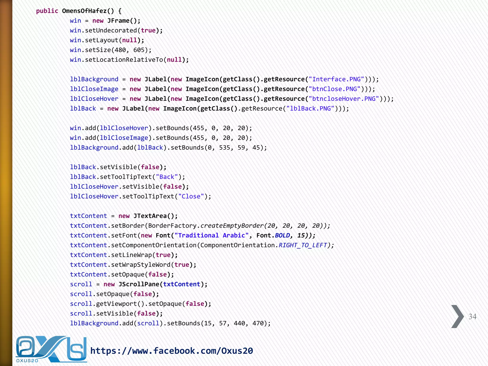 public OmensOfHafez() { 
win = new JFrame(); 
win.setUndecorated(true); 
win.setLayout(null); 
win.setSize(480, 605); 
win.setLocationRelativeTo(null); 
lblBackground = new JLabel(new ImageIcon(getClass().getResource("Interface.PNG"))); 
lblCloseImage = new JLabel(new ImageIcon(getClass().getResource("btnClose.PNG"))); 
lblCloseHover = new JLabel(new ImageIcon(getClass().getResource("btncloseHover.PNG"))); 
lblBack = new JLabel(new ImageIcon(getClass().getResource("lblBack.PNG"))); 
win.add(lblCloseHover).setBounds(455, 0, 20, 20); 
win.add(lblCloseImage).setBounds(455, 0, 20, 20); 
lblBackground.add(lblBack).setBounds(0, 535, 59, 45); 
lblBack.setVisible(false); 
lblBack.setToolTipText("Back"); 
lblCloseHover.setVisible(false); 
lblCloseHover.setToolTipText("Close"); 
txtContent = new JTextArea(); 
txtContent.setBorder(BorderFactory.createEmptyBorder(20, 20, 20, 20)); 
txtContent.setFont(new Font("Traditional Arabic", Font.BOLD, 15)); 
txtContent.setComponentOrientation(ComponentOrientation.RIGHT_TO_LEFT); 
txtContent.setLineWrap(true); 
txtContent.setWrapStyleWord(true); 
txtContent.setOpaque(false); 
scroll = new JScrollPane(txtContent); 
scroll.setOpaque(false); 
scroll.getViewport().setOpaque(false); 
scroll.setVisible(false); 
lblBackground.add(scroll).setBounds(15, 57, 440, 470); 
34 
https://www.facebook.com/Oxus20  