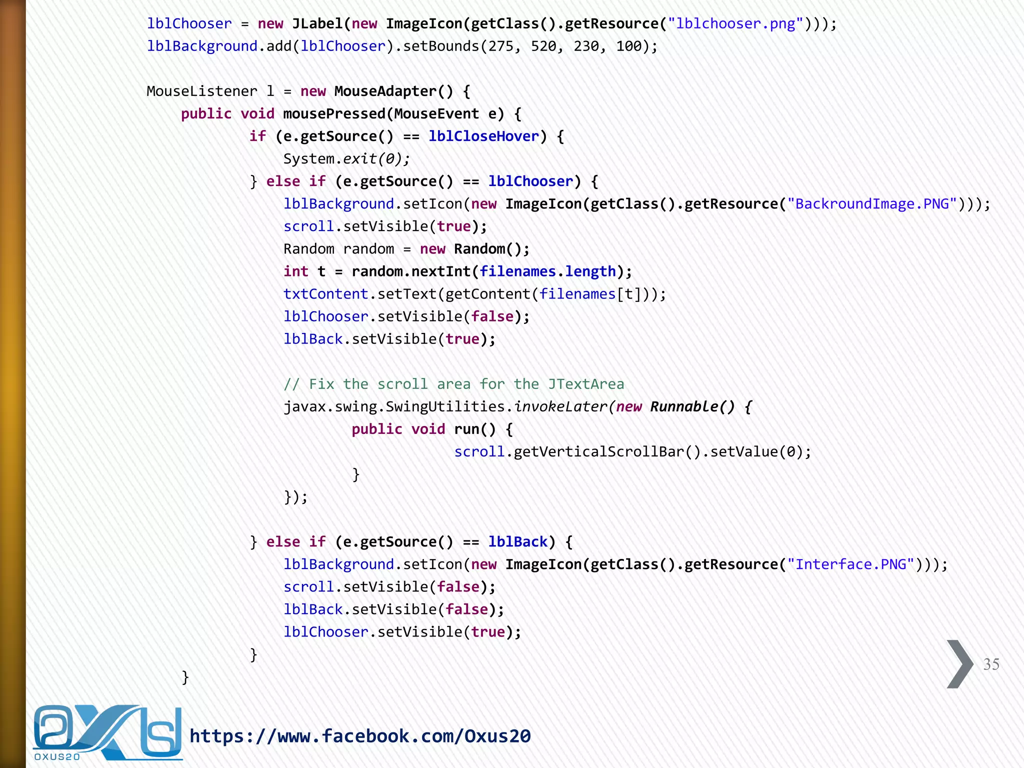 lblChooser = new JLabel(new ImageIcon(getClass().getResource("lblchooser.png"))); 
lblBackground.add(lblChooser).setBounds(275, 520, 230, 100); 
MouseListener l = new MouseAdapter() { 
public void mousePressed(MouseEvent e) { 
if (e.getSource() == lblCloseHover) { 
System.exit(0); 
} else if (e.getSource() == lblChooser) { 
lblBackground.setIcon(new ImageIcon(getClass().getResource("BackroundImage.PNG"))); 
scroll.setVisible(true); 
Random random = new Random(); 
int t = random.nextInt(filenames.length); 
txtContent.setText(getContent(filenames[t])); 
lblChooser.setVisible(false); 
lblBack.setVisible(true); 
// Fix the scroll area for the JTextArea 
javax.swing.SwingUtilities.invokeLater(new Runnable() { 
public void run() { 
scroll.getVerticalScrollBar().setValue(0); 
} 
}); 
} else if (e.getSource() == lblBack) { 
lblBackground.setIcon(new ImageIcon(getClass().getResource("Interface.PNG"))); 
scroll.setVisible(false); 
lblBack.setVisible(false); 
lblChooser.setVisible(true); 
} 
} 
35 
https://www.facebook.com/Oxus20  