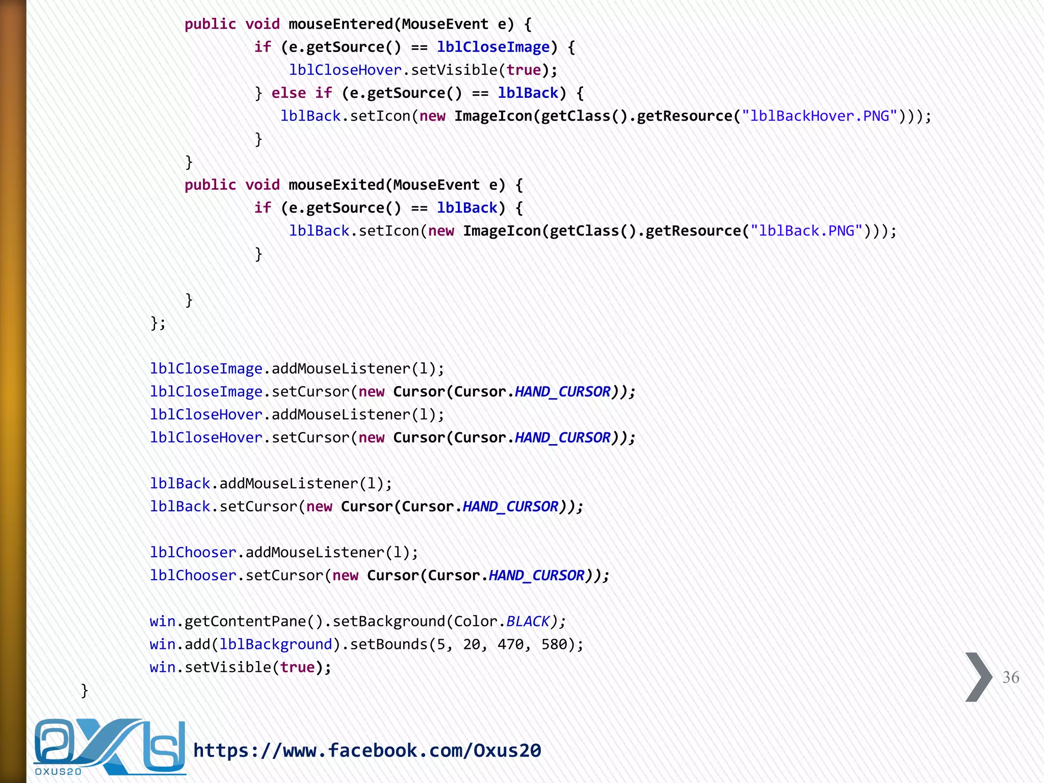 public void mouseEntered(MouseEvent e) { 
if (e.getSource() == lblCloseImage) { 
lblCloseHover.setVisible(true); 
} else if (e.getSource() == lblBack) { 
lblBack.setIcon(new ImageIcon(getClass().getResource("lblBackHover.PNG"))); 
} 
} 
public void mouseExited(MouseEvent e) { 
if (e.getSource() == lblBack) { 
lblBack.setIcon(new ImageIcon(getClass().getResource("lblBack.PNG"))); 
} 
} 
}; 
lblCloseImage.addMouseListener(l); 
lblCloseImage.setCursor(new Cursor(Cursor.HAND_CURSOR)); 
lblCloseHover.addMouseListener(l); 
lblCloseHover.setCursor(new Cursor(Cursor.HAND_CURSOR)); 
lblBack.addMouseListener(l); 
lblBack.setCursor(new Cursor(Cursor.HAND_CURSOR)); 
lblChooser.addMouseListener(l); 
lblChooser.setCursor(new Cursor(Cursor.HAND_CURSOR)); 
win.getContentPane().setBackground(Color.BLACK); 
win.add(lblBackground).setBounds(5, 20, 470, 580); 
win.setVisible(true); 
} 
36 
https://www.facebook.com/Oxus20  