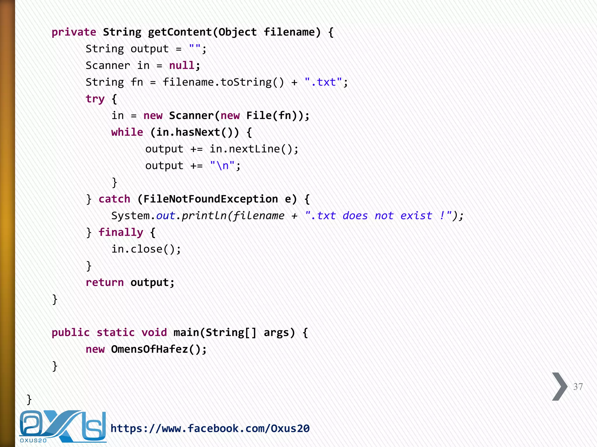 private String getContent(Object filename) { 
String output = ""; 
Scanner in = null; 
String fn = filename.toString() + ".txt"; 
try { 
in = new Scanner(new File(fn)); 
while (in.hasNext()) { 
output += in.nextLine(); 
output += "n"; 
} 
} catch (FileNotFoundException e) { 
System.out.println(filename + ".txt does not exist !"); 
} finally { 
in.close(); 
} 
return output; 
} 
public static void main(String[] args) { 
new OmensOfHafez(); 
} 
} 
37 
https://www.facebook.com/Oxus20  