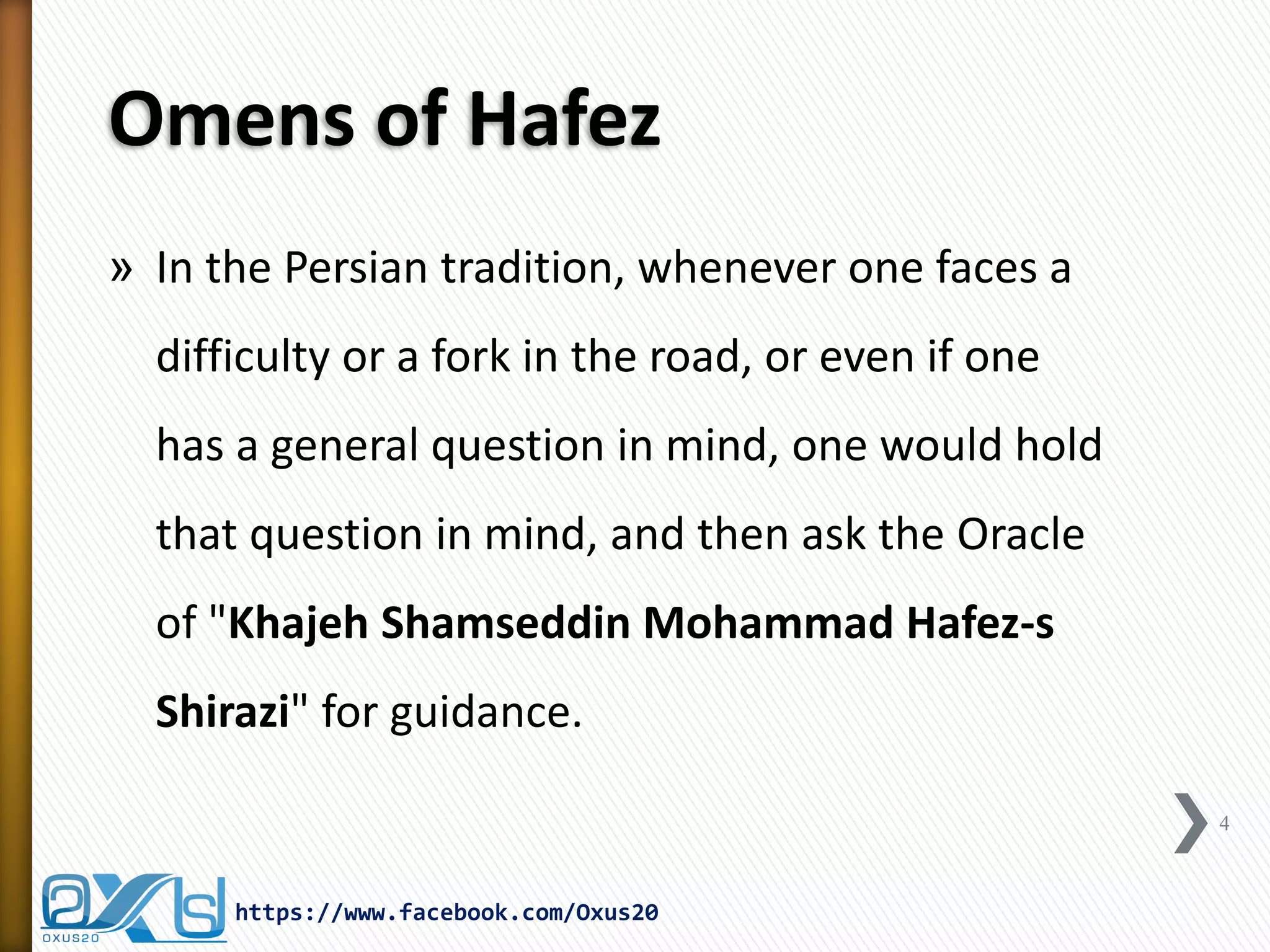 Omens of Hafez 
»In the Persian tradition, whenever one faces a difficulty or a fork in the road, or even if one has a general question in mind, one would hold that question in mind, and then ask the Oracle of "Khajeh Shamseddin Mohammad Hafez-s Shirazi" for guidance. 
4 
https://www.facebook.com/Oxus20  