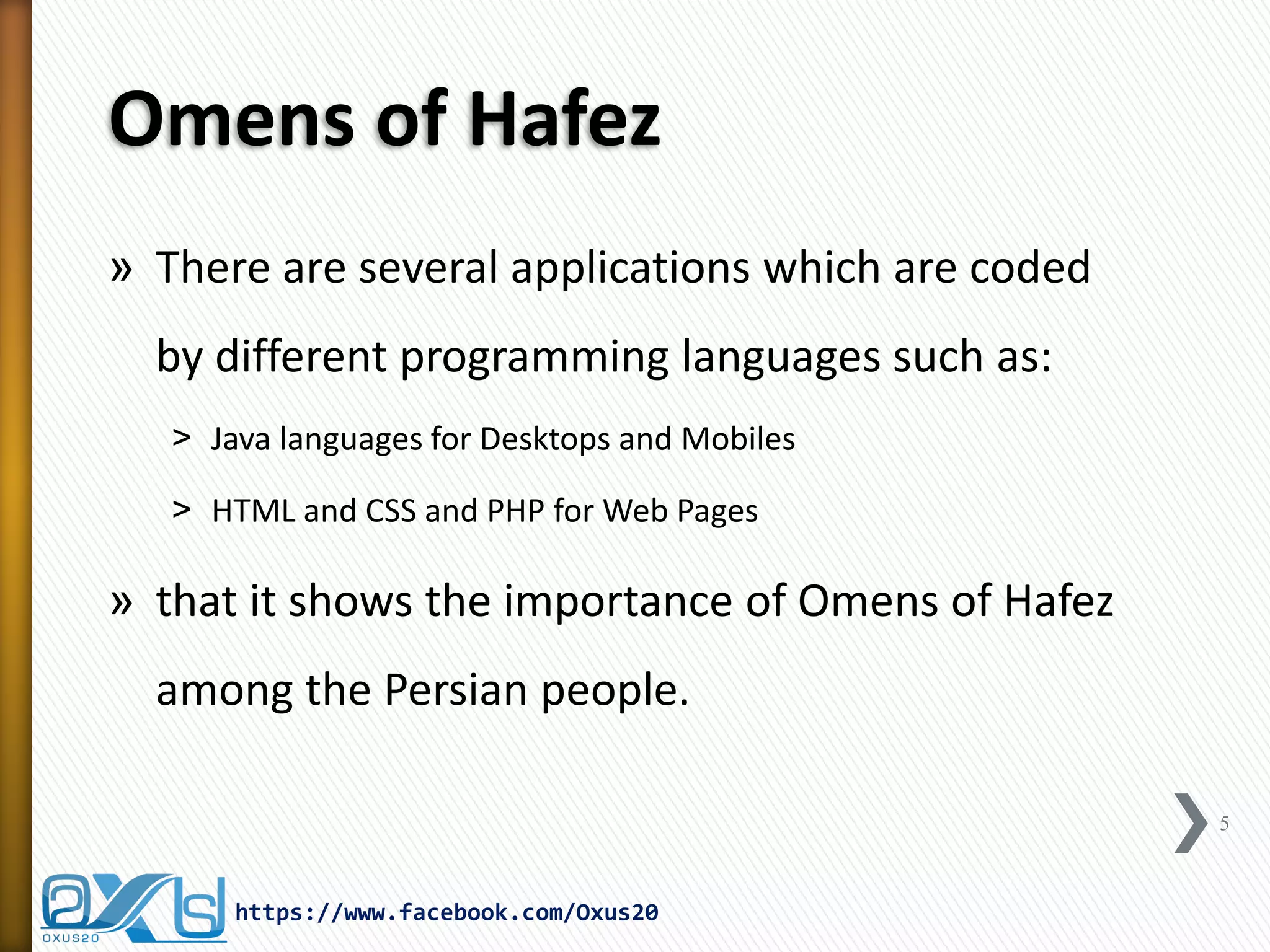 Omens of Hafez 
»There are several applications which are coded by different programming languages such as: 
˃Java languages for Desktops and Mobiles 
˃HTML and CSS and PHP for Web Pages 
»that it shows the importance of Omens of Hafez among the Persian people. 
5 
https://www.facebook.com/Oxus20  