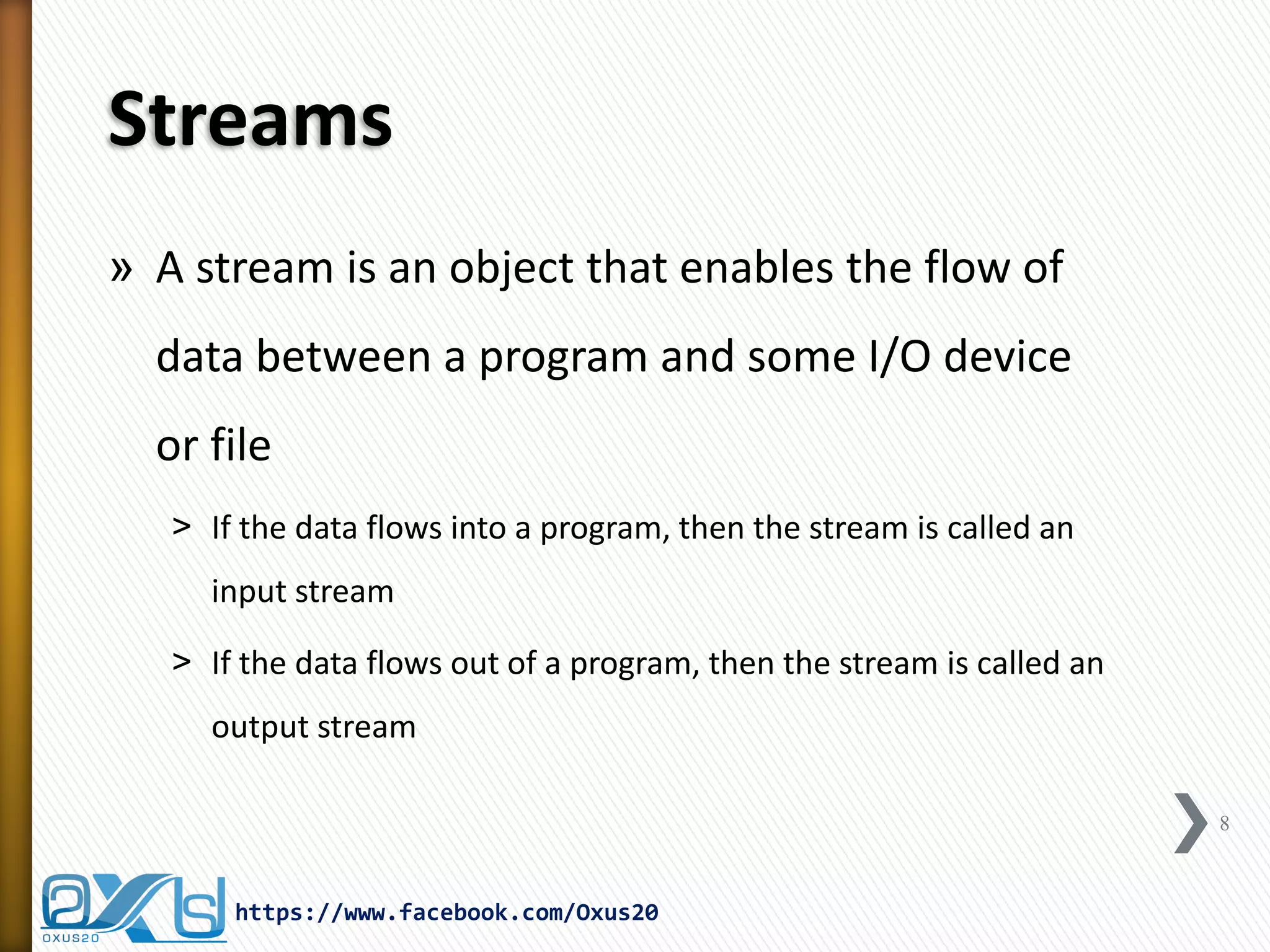 Streams 
»A stream is an object that enables the flow of data between a program and some I/O device or file 
˃If the data flows into a program, then the stream is called an input stream 
˃If the data flows out of a program, then the stream is called an output stream 
https://www.facebook.com/Oxus20 
8  
