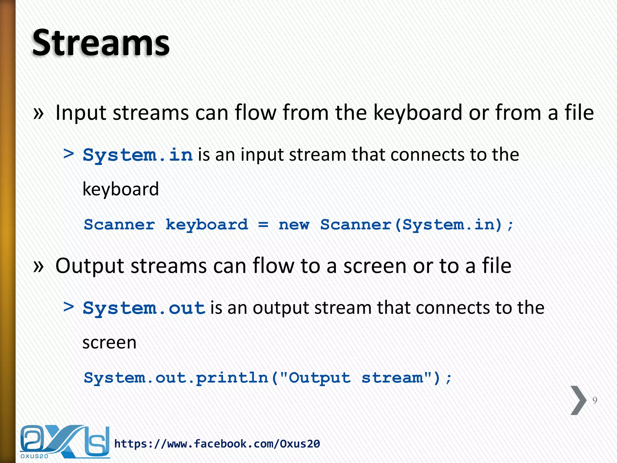 Streams 
»Input streams can flow from the keyboard or from a file 
˃System.in is an input stream that connects to the keyboard 
Scanner keyboard = new Scanner(System.in); 
»Output streams can flow to a screen or to a file 
˃System.out is an output stream that connects to the screen 
System.out.println("Output stream"); 
https://www.facebook.com/Oxus20 
9  