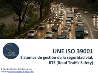 UNE	
  ISO	
  39001	
  	
  
Sistemas	
  de	
  ges4ón	
  de	
  la	
  seguridad	
  vial,	
  	
  
RTS	
  (Road	
  Traﬃc	
  Safety)	
  
©	
  Agus'n	
  Sánchez-­‐Toledo	
  Ledesma	
  
Director	
  Sánchez-­‐Toledo	
  &	
  Asociados	
  
 