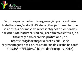 “é um espaço coletivo de organização política dos/as
trabalhadores/as do SUAS, de caráter permanente, que
se constitui por meio de representações de entidades
nacionais (de natureza sindical, acadêmico-científica, de
fiscalização do exercício profissional, de
representação/categoria profissional) e de
representações dos Fóruns Estaduais dos Trabalhadores
do SUAS – FETSUASs” (Carta de Princípios, 2012)
 