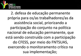 2. defesa de educação permanente
própria para os/as trabalhadores/as da
assistência social, priorizando a
participação do conjunto na política
nacional de educação permanente, que
está sendo construída com a participação
do CFESS, por meio do FNTSUAS,
exercendo o monitoramento crítico na
sua implementação;
 