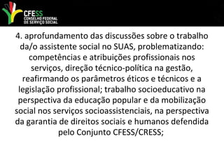 4. aprofundamento das discussões sobre o trabalho
da/o assistente social no SUAS, problematizando:
competências e atribuições profissionais nos
serviços, direção técnico-política na gestão,
reafirmando os parâmetros éticos e técnicos e a
legislação profissional; trabalho socioeducativo na
perspectiva da educação popular e da mobilização
social nos serviços socioassistenciais, na perspectiva
da garantia de direitos sociais e humanos defendida
pelo Conjunto CFESS/CRESS;
 