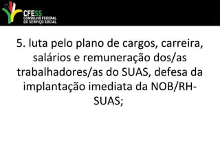 5. luta pelo plano de cargos, carreira,
salários e remuneração dos/as
trabalhadores/as do SUAS, defesa da
implantação imediata da NOB/RH-
SUAS;
 