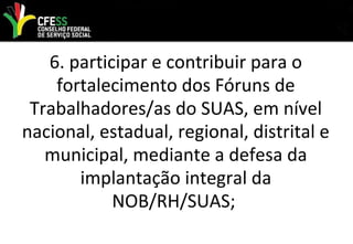 6. participar e contribuir para o
fortalecimento dos Fóruns de
Trabalhadores/as do SUAS, em nível
nacional, estadual, regional, distrital e
municipal, mediante a defesa da
implantação integral da
NOB/RH/SUAS;
 