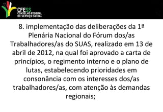 8. implementação das deliberações da 1ª
Plenária Nacional do Fórum dos/as
Trabalhadores/as do SUAS, realizado em 13 de
abril de 2012, na qual foi aprovado a carta de
princípios, o regimento interno e o plano de
lutas, estabelecendo prioridades em
consonância com os interesses dos/as
trabalhadores/as, com atenção às demandas
regionais;
 