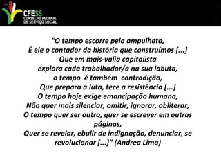 “O tempo escorre pela ampulheta,
É ele o contador da história que construímos [...]
Que em mais-valia capitalista
explora cada trabalhador/a na sua labuta,
o tempo é também contradição,
Que prepara a luta, tece a resistência [...]
O tempo hoje exige emancipação humana,
Não quer mais silenciar, omitir, ignorar, obliterar,
O tempo quer ser outro, quer se escrever em outras
páginas,
Quer se revelar, ebulir de indignação, denunciar, se
revolucionar [...]” (Andrea Lima)
 
