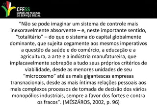 “Não se pode imaginar um sistema de controle mais
inexoravelmente absorvente – e, neste importante sentido,
“totalitário” – do que o sistema do capital globalmente
dominante, que sujeita cegamente aos mesmos imperativos
a questão da saúde e do comércio, a educação e a
agricultura, a arte e a indústria manufatureira, que
implacavelmente sobrepõe a tudo seus próprios critérios de
viabilidade, desde as menores unidades de seu
“microcosmo” até as mais gigantescas empresas
transnacionais, desde as mais íntimas relações pessoais aos
mais complexos processos de tomada de decisão dos vários
monopólios industriais, sempre a favor dos fortes e contra
os fracos”. (MÉSZÁROS, 2002, p. 96)
 
