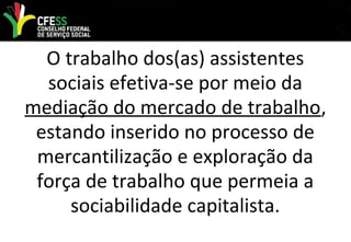 O trabalho dos(as) assistentes
sociais efetiva-se por meio da
mediação do mercado de trabalho,
estando inserido no processo de
mercantilização e exploração da
força de trabalho que permeia a
sociabilidade capitalista.
 