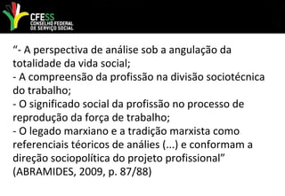 “- A perspectiva de análise sob a angulação da
totalidade da vida social;
- A compreensão da profissão na divisão sociotécnica
do trabalho;
- O significado social da profissão no processo de
reprodução da força de trabalho;
- O legado marxiano e a tradição marxista como
referenciais téoricos de análies (...) e conformam a
direção sociopolítica do projeto profissional”
(ABRAMIDES, 2009, p. 87/88)
 