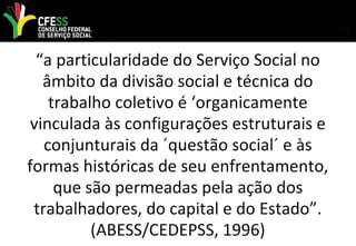 “a particularidade do Serviço Social no
âmbito da divisão social e técnica do
trabalho coletivo é ‘organicamente
vinculada às configurações estruturais e
conjunturais da ´questão social´ e às
formas históricas de seu enfrentamento,
que são permeadas pela ação dos
trabalhadores, do capital e do Estado”.
(ABESS/CEDEPSS, 1996)
 
