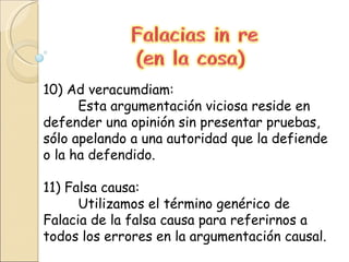 10) Ad veracumdiam: Esta argumentación viciosa reside en defender una opinión sin presentar pruebas, sólo apelando a una autoridad que la defiende o la ha defendido.  11) Falsa causa: Utilizamos el término genérico de Falacia de la falsa causa para referirnos a todos los errores en la argumentación causal. 