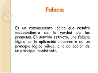 Es un razonamiento lógico que resulta independiente de la verdad de las premisas. En sentido estricto, una falacia lógica es la aplicación incorrecta de un principio lógico válido, o la aplicación de un principio inexistente.  