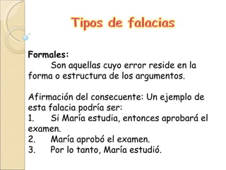 Formales:  Son aquellas cuyo error reside en la forma o estructura de los argumentos. Afirmación del consecuente: Un ejemplo de esta falacia podría ser: 1. Si María estudia, entonces aprobará el examen. 2. María aprobó el examen. 3. Por lo tanto, María estudió. 