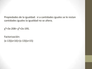 Propiedades de la igualdad: si a cantidades iguales se le restan
cantidades iguales la igualdad no se altera.
χ²+3x-208= χ²+2x-195.
Factorización:
(x-13)(x+16)=(x-13)(x+15)
 