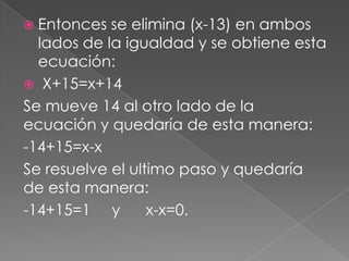  Entonces se elimina (x-13) en ambos
lados de la igualdad y se obtiene esta
ecuación:
 X+15=x+14
Se mueve 14 al otro lado de la
ecuación y quedaría de esta manera:
-14+15=x-x
Se resuelve el ultimo paso y quedaría
de esta manera:
-14+15=1 y x-x=0.
 