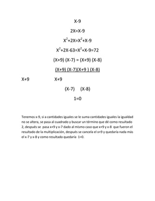 X-9
2X=X-9
X2
+2X=X2
+X-9
X2
+2X-63=X2
+X-9=72
(X+9) (X-7) = (X+9) (X-8)
(X+9) (X-7)(X+9 ) (X-8)
X+9 X+9
(X-7) (X-8)
1=0
Tenemos x-9, si a cantidades iguales se le suma cantidades iguales la igualdad
no se altera, se pasa al cuadrado y buscar un término que dé como resultado
2, después se pasa x+9 y x-7 dado al mismo caso que x+9 y x-8 que fueron el
resultado de la multiplicación, después se cancela el x+9 y quedaría nada más
el x-7 y x-8 y como resultado quedaría 1=0.
 