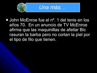 John McEnroe fue el nº. 1 del tenis en los años 70.  En un anuncio de TV McEnroe afirma que las maquinillas de afeitar Bic rasuran la barba pero no cortan la piel por el tipo de filo que tienen. 