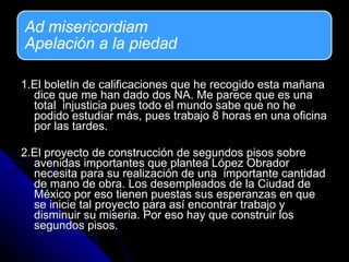1.El boletín de calificaciones que he recogido esta mañana dice que me han dado dos NA. Me parece que es una total  injusticia pues todo el mundo sabe que no he podido estudiar más, pues trabajo 8 horas en una oficina por las tardes.  2.El proyecto de construcción de segundos pisos sobre avenidas importantes que plantea López Obrador necesita para su realización de una  importante cantidad de mano de obra. Los desempleados de la Ciudad de México por eso tienen puestas sus esperanzas en que se inicie tal proyecto para así encontrar trabajo y disminuir su miseria. Por eso hay que construir los  segundos pisos.  
