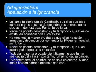La llamada conjetura de Goldbach, que dice que todo número par es la suma de dos números primos, no ha sido aún  demostrada. Por tanto es falsa. Nadie ha podido demostrar - y tu tampoco - que Dios no existe, en consecuencia Dios existe.  No tenemos la menor prueba de que ellos no estén armados y deseosos por comenzar la 3ª guerra mundial, por lo tanto….  Nadie ha podido demostrar - y tu tampoco - que Dios exista, por lo que Dios no existe.  Todavía no se ha probado científicamente que fumar sea causa del cáncer, por tanto, fumar no causa cáncer.  Evidentemente, el hombre no es sólo un cuerpo. Nunca nadie ha demostrado que sólo sea eso. 