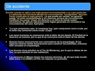 Sucede cuando se aplica una regla general incorrectamente a un caso particular. La aplicación es incorrecta porque las circunstancias "accidentales" del caso hacen inaplicable la regla general.   Lo que puede ser verdad "en general" puede "no serlo universalmente y sin reservas, porque las circunstancias modifican los casos" (Copi). En derecho y en ética es donde suelen encontrarse. Se aplican mecánicamente reglas generales sin considerar las circunstancias del caso. Ejemplos: "Lo que compramos ayer, lo comemos hoy; ayer compramos carne cruda, por lo tanto hoy comemos carne cruda" (Copi)  Los seres humanos se conmueven ante el dolor de los demás. El Caníbal de la Guerrero es humano, por lo que él se conmueve ante el dolor de los demás. Quienes hacen excavaciones son conocedores de la arqueología.  Si los egipcios hicieron tantas excavaciones para construir las pirámides, entonces eran versados en arqueología.  Los jóvenes ricos estudian en el Tec de Monterrey, por lo que tu debes de ser rico, ya que estudias en esa institución. Las personas en México tienen los mismos derechos, de ahí que todo mundo debe entrar a la UNAM o al Poli, sin importar su promedio. 