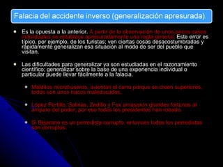 Es la opuesta a la anterior.  A partir de la observación de unos pocos casos individuales se establece apresuradamente una regla general.  Este error es típico, por ejemplo, de los turistas; ven ciertas cosas desacostumbradas y rápidamente generalizan esa situación al modo de ser del pueblo que visitan.  Las dificultades para generalizar ya son estudiadas en el razonamiento científico; generalizar sobre la base de una experiencia individual o particular puede llevar fácilmente a la falacia. Malditos microbuseros, avientan el carro porque se creen superiores, todos son unos nacos maleducados. López Portillo, Salinas, Zedillo y Fox amasaron grandes fortunas al amparo del poder, por eso todos los presidentes han robado. Si Bejarano es un perredista corrupto, entonces todos los perredistas son corruptos. 