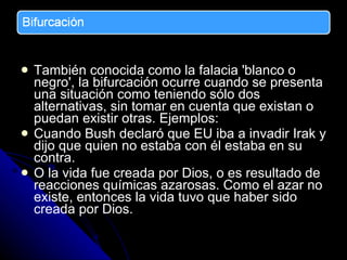 También conocida como la falacia 'blanco o negro', la bifurcación ocurre cuando se presenta una situación como teniendo sólo dos alternativas, sin tomar en cuenta que existan o puedan existir otras. Ejemplos: C uando Bush declaró que EU iba a invadir Irak y dijo que quien no estaba con él estaba en su contra. O la vida fue creada por Dios, o es resultado de  reacciones químicas azarosas. Como el azar no existe, entonces la vida tuvo que haber sido creada por Dios. 
