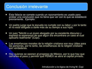 Esta falacia se comete cuando un razonamiento es usado para probar una conclusión que no tiene que ver con lo que se estableció previamente.  Ejemplo: Un padre juzga que la escuela no cumple con su labor y por lo tanto el no está obligado a darle más de su tiempo a sus hijos.  Un juez "felicitó a un joven abogado por su excelente discurso y expresó la esperanza de que algún día encontrara un caso al cual aplicarlo realmente" (Copi).  Las enseñanzas morales de la religión cristiana son muy útiles para las personas, por lo tanto, las enseñanzas de la religión cristiana son verdaderas. Hay quienes se oponen al progreso de México, por lo que hay que cerrarles el paso y permitir que PEMEX se abra al capital privado. Introducción a la lógica  de Irving M. Copi 