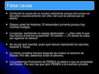 Confundir la causa de un suceso solamente porque tal suceso se da junto o sucesivamente con otro, del cual se piensa que es efecto: Déjese usted de historias. El desempleo aumenta porque hay muchas huelgas. La esposa, señalando un espejo destrozado — ¿Has visto lo que has hecho al tirarme la plancha?. El marido — ¡Tú tienes la culpa, por agachar la cabeza!  No sé por qué reprobé, pues ayer estuve repasando los apuntes durante 5  horas. La Unión soviética fracasó después de instituir el ateísmo de Estado. Por ello, debemos evitar el ateísmo. Los problemas financieros de PEMEX se deben a que es propiedad del Estado. Por eso hay que abrir PEMEX a la inversión privada. 