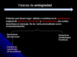 Falacias que tienen lugar  debido a cambios en la  significación   original de  palabras ,  enunciados  y  razonamientos , los cuales  desvirtúan el mensaje. Se da  tanto premeditada como involuntariamente. Semánticas  (de equívoco) Sintácticas  (Anfibología)  Fonéticas Cambio de  significado de las palabras 
