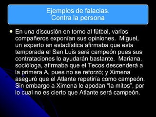 En una discusi ón en torno al fútbol, varios compañeros exponían sus opiniones.  Miguel, un experto en estadística afirmaba que esta temporada el San Luis será campeón pues sus contrataciones lo ayudarán bastante.  Mariana, socióloga, afirmaba que el Tecos descenderá a la primera A, pues no se reforzó; y Ximena aseguró que el Atlante repetiría como campeón.  Sin embargo a Ximena le apodan “la mitos”, por lo cual no es cierto que Atlante será campeón. 