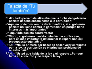 El diputado perredista afirmaba que la lucha del gobierno panista deb ería encaminarse a la corrupción: -“Aquí no podemos venir a decir mentiras, si el gobierno panista no lucha contra la corrupción es porque tiene intereses más importantes” Un diputado panista contrarrest ó: - “Cierto, el gobierno panista debe luchar contra eso, pero es más importante determinar la repartición del presupuesto equitativo” PRD: - “No, lo primero por hacer es hacer valer el respeto por la ley, la corrupci ón es el principal problema de nuestro país”. PAN: - “Usted que habla de la ley y el respeto ¿Por qu é fuma en el recinto y no respeta la ley” 