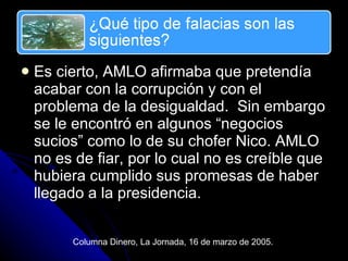 Es cierto, AMLO afirmaba que pretend ía acabar con la corrupción y con el problema de la desigualdad.  Sin embargo se le encontró en algunos “negocios sucios” como lo de su chofer Nico. AMLO no es de fiar, por lo cual no es creíble que hubiera cumplido sus promesas de haber llegado a la presidencia. Columna Dinero, La Jornada, 16 de marzo de 2005. 
