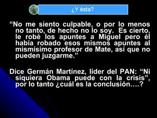 “ No me siento culpable, o por lo menos no tanto, de hecho no lo soy.  Es cierto, le rob é los apuntes a Miguel pero él había robado esos mismos apuntes al mismísimo profesor de Mate, así que no pueden juzgarme.” Dice Germán Martínez, líder del PAN: “Ni siquiera Obama puede con la crisis”, por lo tanto ¿cuál es la conclusión….? 