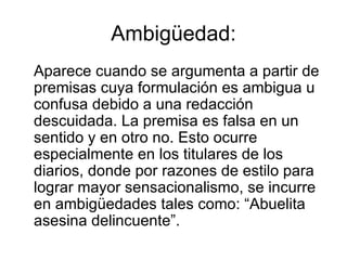 Ambigüedad: Aparece cuando se argumenta a partir de premisas cuya formulación es ambigua u confusa debido a una redacción descuidada. La premisa es falsa en un sentido y en otro no. Esto ocurre especialmente en los titulares de los diarios, donde por razones de estilo para lograr mayor sensacionalismo, se incurre en ambigüedades tales como: “Abuelita asesina delincuente”. 