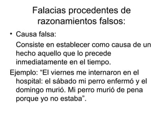 Falacias procedentes de razonamientos falsos: Causa falsa: Consiste en establecer como causa de un hecho aquello que lo precede inmediatamente en el tiempo. Ejemplo: “El viernes me internaron en el hospital: el sábado mi perro enfermó y el domingo murió. Mi perro murió de pena porque yo no estaba”. 
