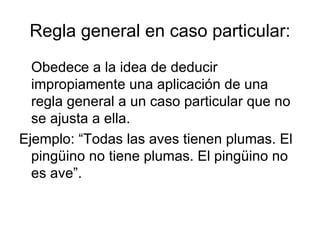 Regla general en caso particular: Obedece a la idea de deducir impropiamente una aplicación de una regla general a un caso particular que no se ajusta a ella. Ejemplo: “Todas las aves tienen plumas. El pingüino no tiene plumas. El pingüino no es ave”. 