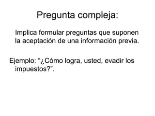 Pregunta compleja: Implica formular preguntas que suponen la aceptación de una información previa. Ejemplo: “¿Cómo logra, usted, evadir los impuestos?”. 