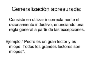 Generalización apresurada: Consiste en utilizar incorrectamente el razonamiento inductivo, enunciando una regla general a partir de las excepciones. Ejemplo:” Pedro es un gran lector y es miope. Todos los grandes lectores son miopes”. 