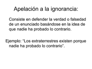 Apelación a la ignorancia: Consiste en defender la verdad o falsedad de un enunciado basándose en la idea de que nadie ha probado lo contrario. Ejemplo: “Los extraterrestres existen porque nadie ha probado lo contrario”. 