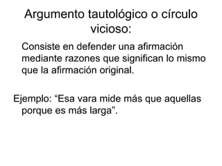 Argumento tautológico o círculo vicioso: Consiste en defender una afirmación mediante razones que significan lo mismo que la afirmación original. Ejemplo: “Esa vara mide más que aquellas porque es más larga”. 