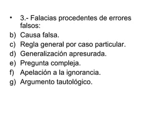 3.- Falacias procedentes de errores falsos: Causa falsa. Regla general por caso particular. Generalización apresurada. Pregunta compleja. Apelación a la ignorancia. Argumento tautológico. 