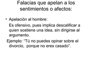 Falacias que apelan a los sentimientos o afectos: Apelación al hombre:  Es ofensivo, pues implica descalificar a quien sostiene una idea, sin dirigirse al argumento. Ejemplo: “Tú no puedes opinar sobre el divorcio,  porque no eres casado”.  