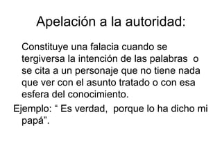 Apelación a la autoridad: Constituye una falacia cuando se tergiversa la intención de las palabras  o se cita a un personaje que no tiene nada que ver con el asunto tratado o con esa esfera del conocimiento. Ejemplo: “ Es verdad,  porque lo ha dicho mi papá”. 